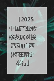 2025中国产业转移发展对接活动(广西)将在南宁举行